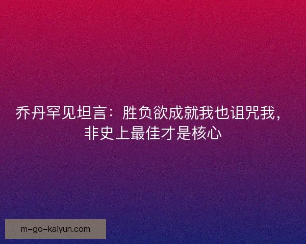 乔丹罕见坦言：胜负欲成就我也诅咒我，非史上最佳才是核心