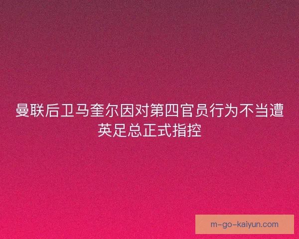曼联后卫马奎尔因对第四官员行为不当遭英足总正式指控