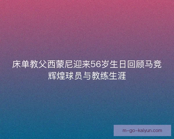 床单教父西蒙尼迎来56岁生日回顾马竞辉煌球员与教练生涯