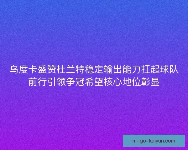 乌度卡盛赞杜兰特稳定输出能力扛起球队前行引领争冠希望核心地位彰显